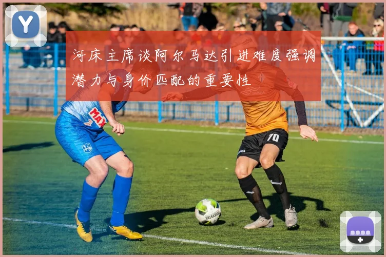 河床主席谈阿尔马达引进难度强调潜力与身价匹配的重要性