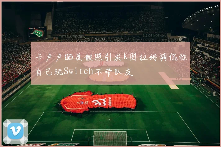 卡卢卢晒度假照引发K图拉姆调侃称自己玩Switch不带队友