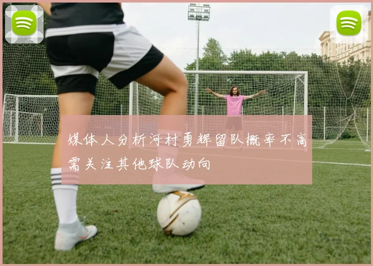 媒体人分析河村勇辉留队概率不高需关注其他球队动向