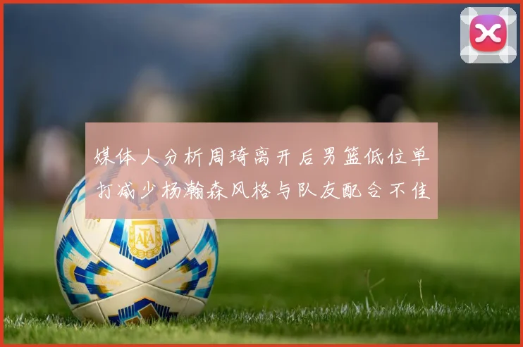媒体人分析周琦离开后男篮低位单打减少杨瀚森风格与队友配合不佳