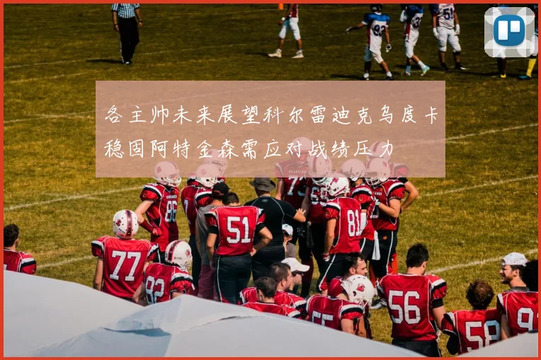 各主帅未来展望科尔雷迪克乌度卡稳固阿特金森需应对战绩压力