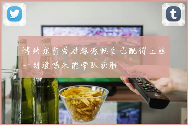 博纳尔首秀进球感慨自己配得上这一刻遗憾未能带队获胜