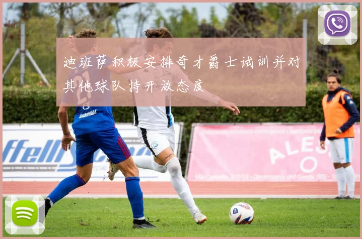 迪班萨积极安排奇才爵士试训并对其他球队持开放态度
