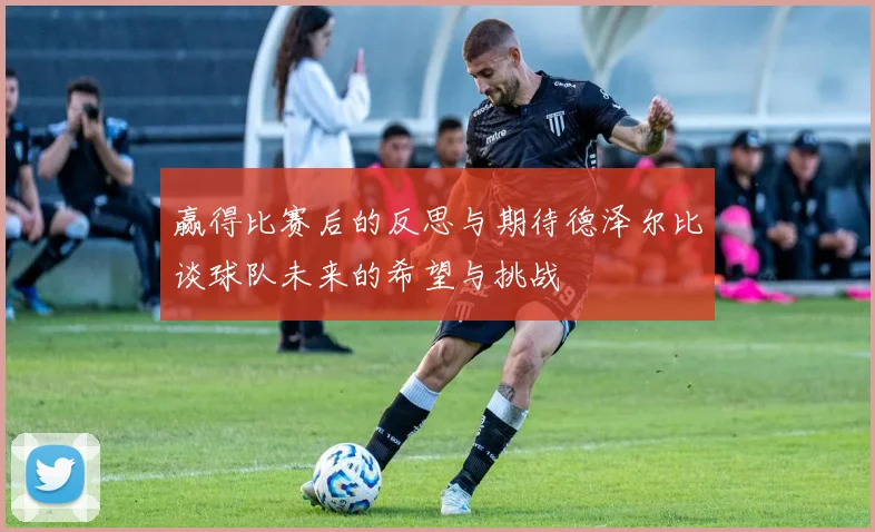 赢得比赛后的反思与期待德泽尔比谈球队未来的希望与挑战