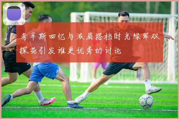 考辛斯回忆与浓眉搭档时光绿军双探花引发谁更优秀的讨论