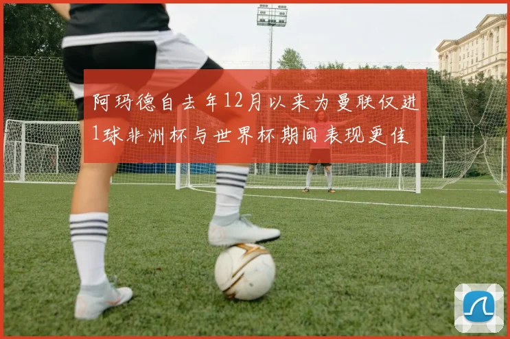 阿玛德自去年12月以来为曼联仅进1球非洲杯与世界杯期间表现更佳