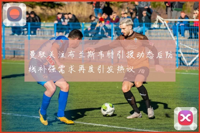 曼联关注布兰斯韦特引援动态后防线补强需求再度引发热议