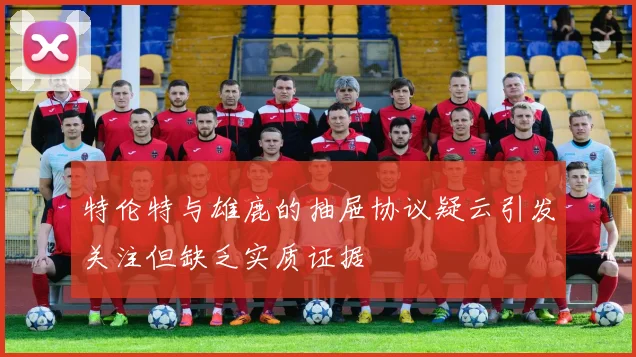 特伦特与雄鹿的抽屉协议疑云引发关注但缺乏实质证据