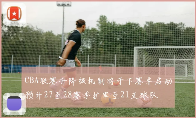 CBA联赛升降级机制将于下赛季启动预计27至28赛季扩军至21支球队