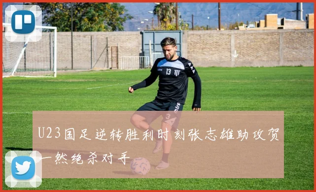 U23国足逆转胜利时刻张志雄助攻贺一然绝杀对手