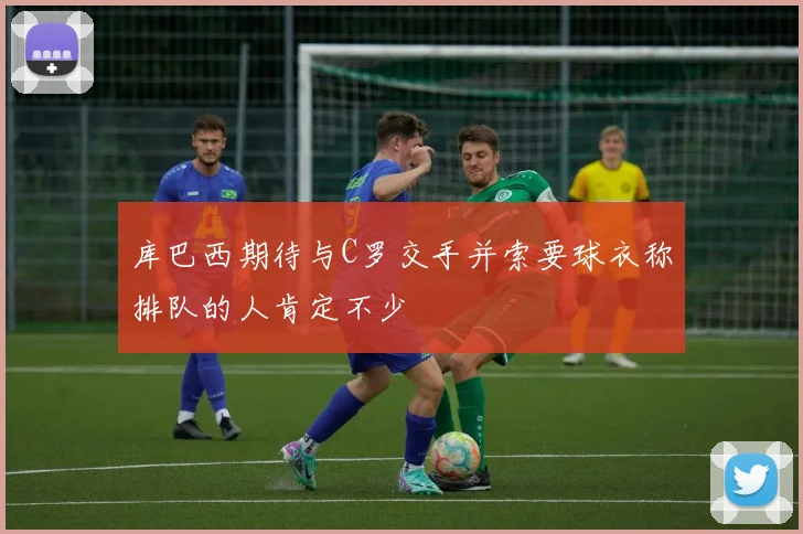库巴西期待与C罗交手并索要球衣称排队的人肯定不少