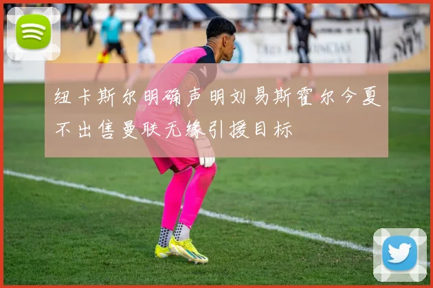 纽卡斯尔明确声明刘易斯霍尔今夏不出售曼联无缘引援目标
