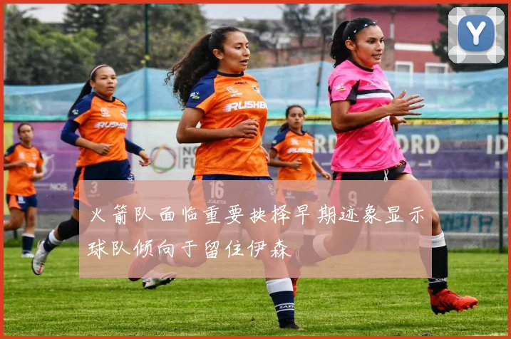 火箭队面临重要抉择早期迹象显示球队倾向于留住伊森