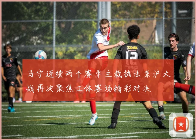 马宁连续两个赛季主裁执法京沪大战再次聚焦工体赛场精彩对决