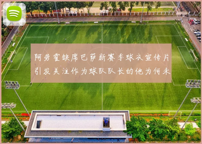 阿劳霍缺席巴萨新赛季球衣宣传片引发关注作为球队队长的他为何未现身