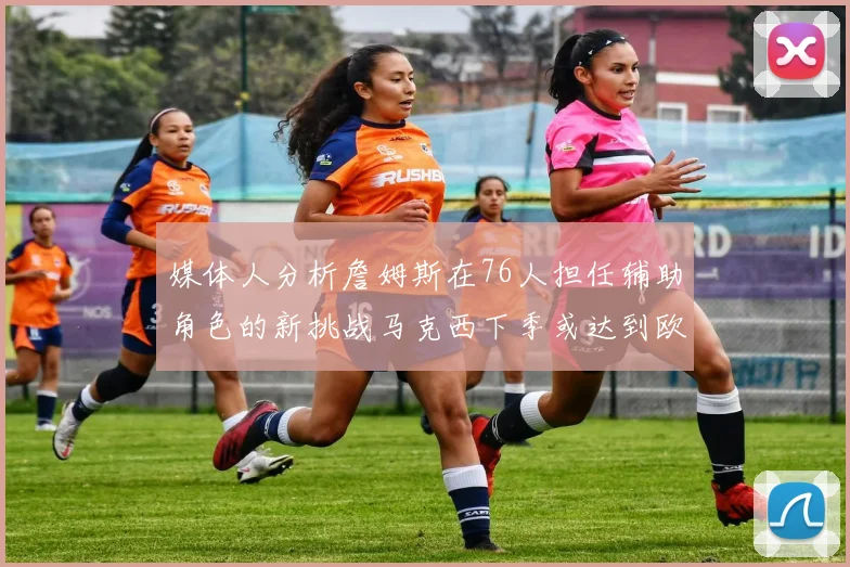 媒体人分析詹姆斯在76人担任辅助角色的新挑战马克西下季或达到欧文的状态