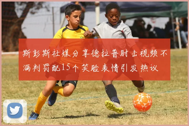 斯彭斯社媒分享德拉普肘击视频不满判罚配15个笑脸表情引发热议