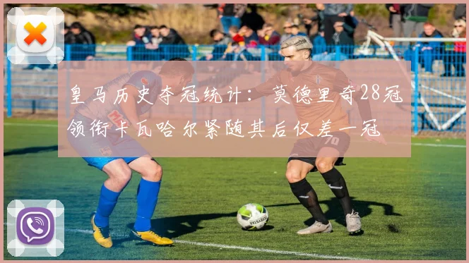 皇马历史夺冠统计：莫德里奇28冠领衔卡瓦哈尔紧随其后仅差一冠