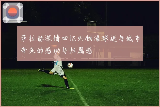 萨拉赫深情回忆利物浦球迷与城市带来的感动与归属感