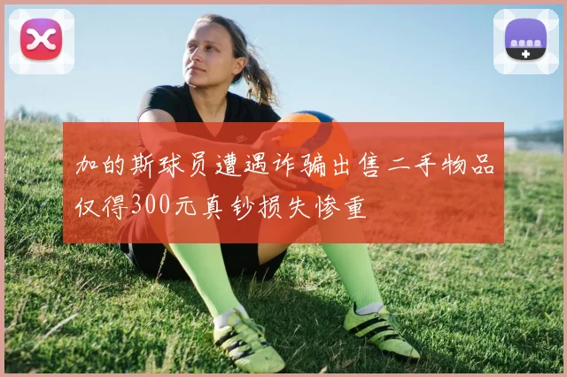 加的斯球员遭遇诈骗出售二手物品仅得300元真钞损失惨重