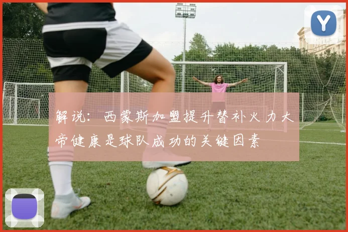 解说：西蒙斯加盟提升替补火力大帝健康是球队成功的关键因素