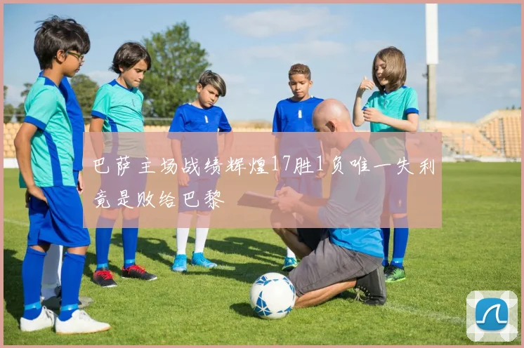 巴萨主场战绩辉煌17胜1负唯一失利竟是败给巴黎