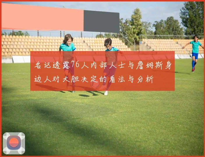名记透露76人内部人士与詹姆斯身边人对大胆决定的看法与分析