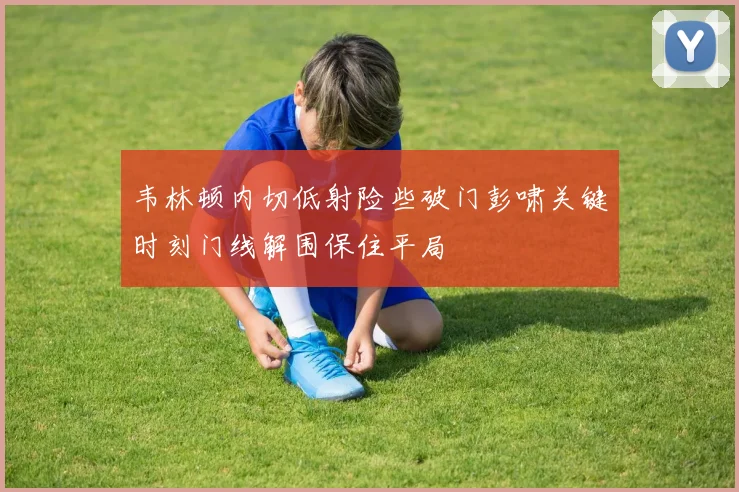 韦林顿内切低射险些破门彭啸关键时刻门线解围保住平局
