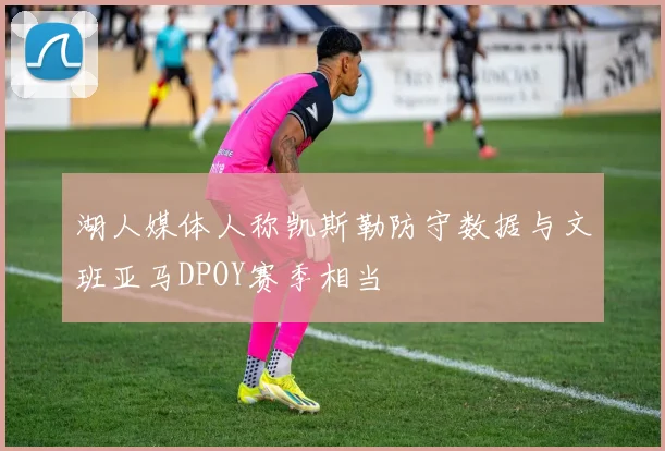 湖人媒体人称凯斯勒防守数据与文班亚马DPOY赛季相当