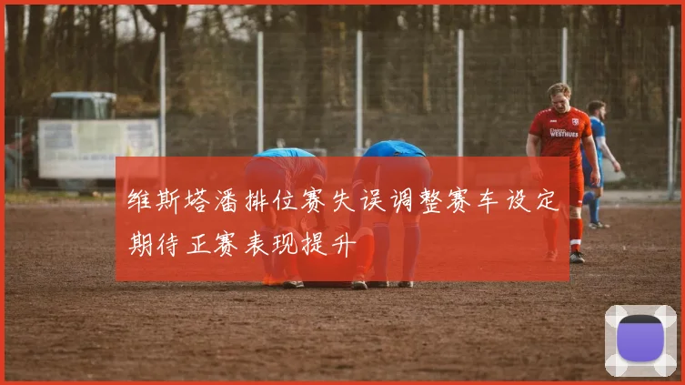 维斯塔潘排位赛失误调整赛车设定期待正赛表现提升
