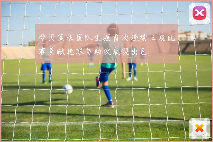 登贝莱法国队生涯首次连续三场比赛贡献进球与助攻表现出色