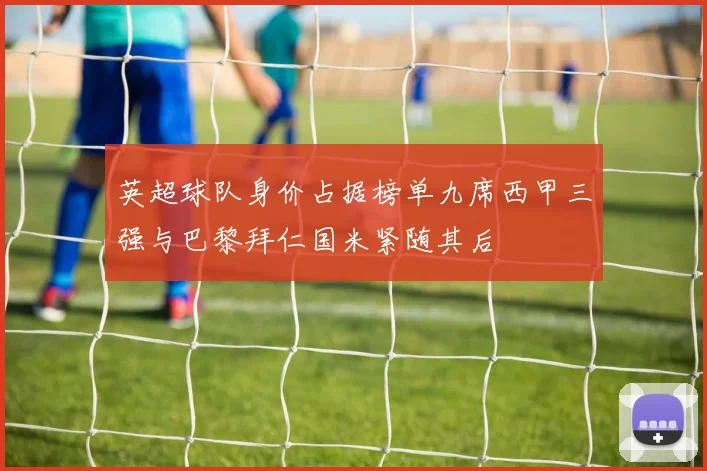 英超球队身价占据榜单九席西甲三强与巴黎拜仁国米紧随其后